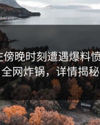 主持人在傍晚时刻遭遇爆料愤怒，17c全网炸锅，详情揭秘