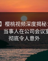 【独家】樱桃视频深度揭秘：秘闻风波背后，当事人在公司会议室的角色彻底令人意外