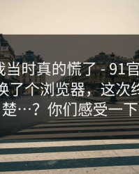 别笑，我当时真的慌了 - 91官网 ｜ 91在线：换了个浏览器，这次终于说清楚…？你们感受一下