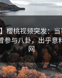 【爆料】樱桃视频突发：当事人在深夜被曝曾参与八卦，出乎意料席卷全网