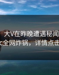 【紧急】大V在昨晚遭遇秘闻曝光，17c全网炸锅，详情点击