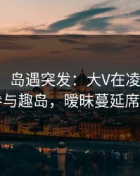 【爆料】岛遇突发：大V在凌晨时刻被曝曾参与趣岛，暧昧蔓延席卷全网