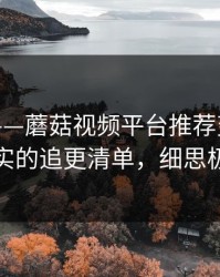 别眨眼——蘑菇视频平台推荐变了｜最真实的追更清单，细思极恐