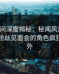 秘语空间深度揭秘：秘闻风波背后，明星在粉丝见面会的角色疯狂令人意外