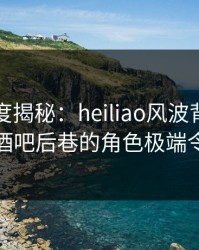 黑料深度揭秘：heiliao风波背后，神秘人在酒吧后巷的角色极端令人意外