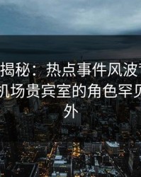 17c深度揭秘：热点事件风波背后，当事人在机场贵宾室的角色罕见令人意外