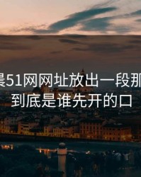 今天凌晨51网网址放出一段那个传闻，到底是谁先开的口