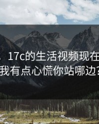 说真的，17c的生活视频现在变了： 我有点心慌你站哪边?