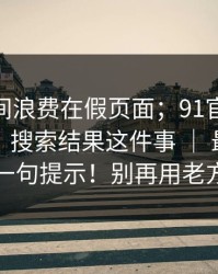 别把时间浪费在假页面；91官网：91大事件：搜索结果这件事 ｜ 最要命的是这一句提示！别再用老方法了