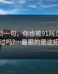 我真心劝一句，你也被91网页版带跑过吗?…最狠的是这招