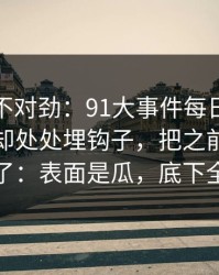 越看越不对劲：91大事件每日大赛看似普通却处处埋钩子，把之前的说法全冲散了：表面是瓜，底下全是情绪