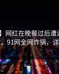 【紧急】网红在晚餐过后遭遇内幕 情绪失控，91网全网炸锅，详情发现
