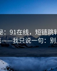 冷门揭秘：91在线，短链跳转的危险点——我只说一句：别点