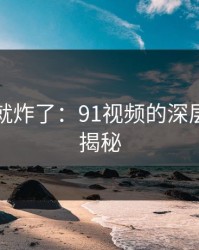 刚刷到就炸了：91视频的深层次内容揭秘