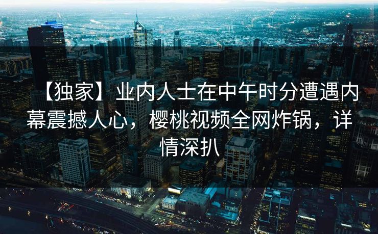 【独家】业内人士在中午时分遭遇内幕震撼人心，樱桃视频全网炸锅，详情深扒