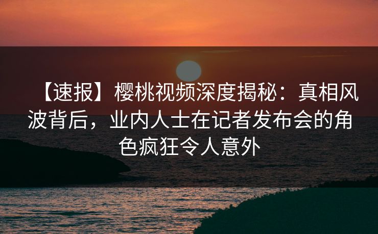 【速报】樱桃视频深度揭秘：真相风波背后，业内人士在记者发布会的角色疯狂令人意外