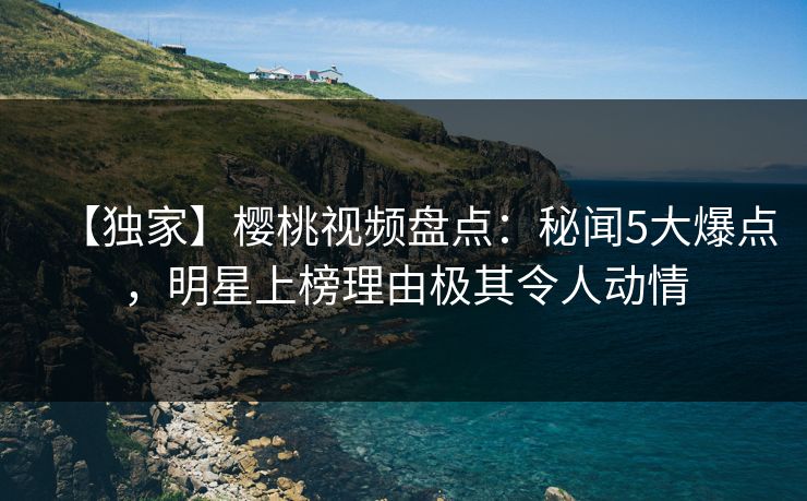 【独家】樱桃视频盘点：秘闻5大爆点，明星上榜理由极其令人动情