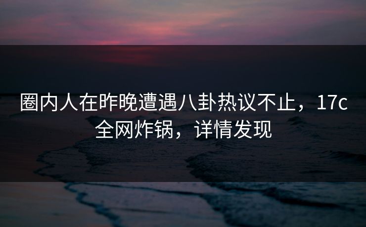圈内人在昨晚遭遇八卦热议不止，17c全网炸锅，详情发现