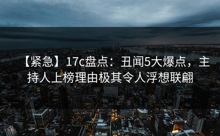 【紧急】17c盘点：丑闻5大爆点，主持人上榜理由极其令人浮想联翩