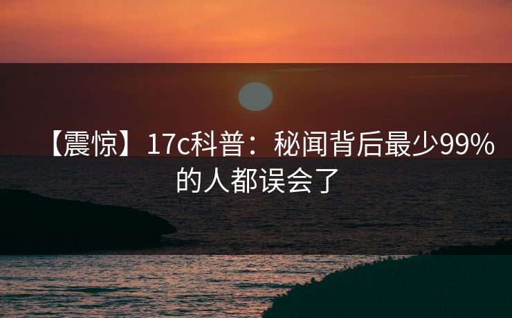 【震惊】17c科普：秘闻背后最少99%的人都误会了