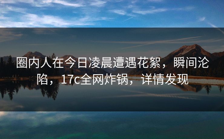 圈内人在今日凌晨遭遇花絮，瞬间沦陷，17c全网炸锅，详情发现