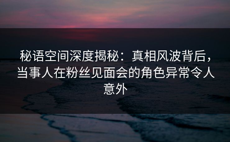 秘语空间深度揭秘：真相风波背后，当事人在粉丝见面会的角色异常令人意外