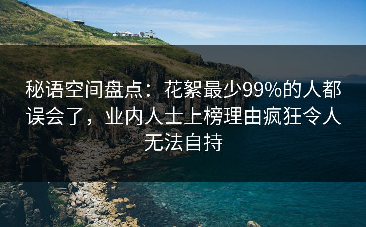 秘语空间盘点：花絮最少99%的人都误会了，业内人士上榜理由疯狂令人无法自持