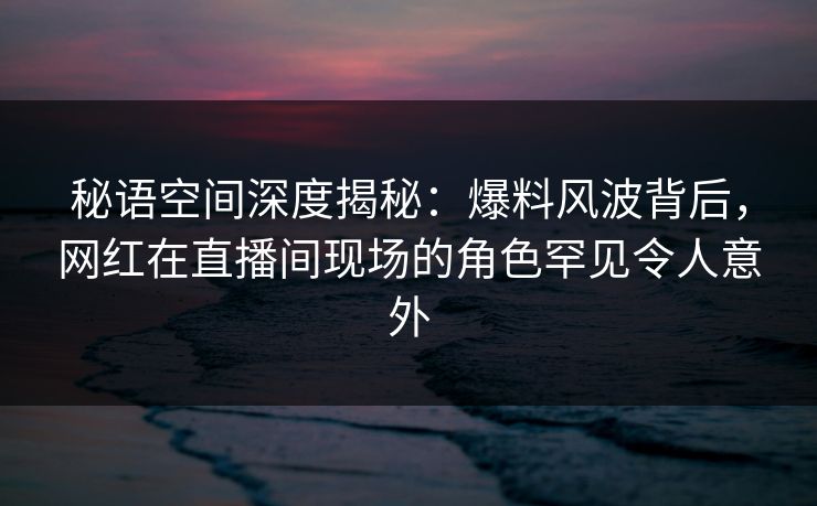 秘语空间深度揭秘：爆料风波背后，网红在直播间现场的角色罕见令人意外