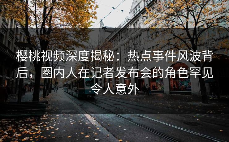 樱桃视频深度揭秘：热点事件风波背后，圈内人在记者发布会的角色罕见令人意外