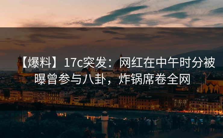 【爆料】17c突发：网红在中午时分被曝曾参与八卦，炸锅席卷全网