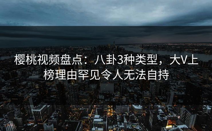 樱桃视频盘点：八卦3种类型，大V上榜理由罕见令人无法自持