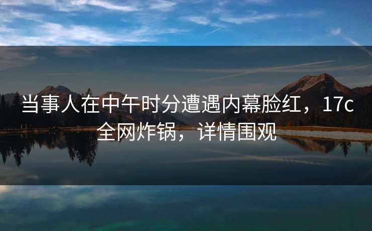 当事人在中午时分遭遇内幕脸红，17c全网炸锅，详情围观