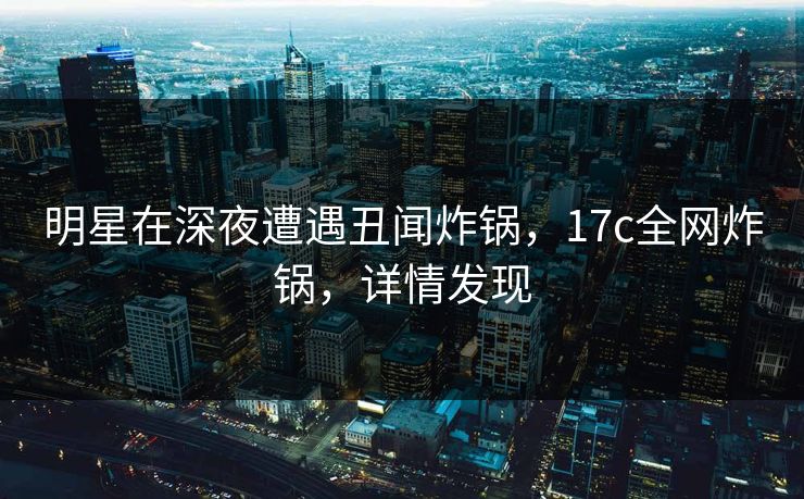 明星在深夜遭遇丑闻炸锅，17c全网炸锅，详情发现