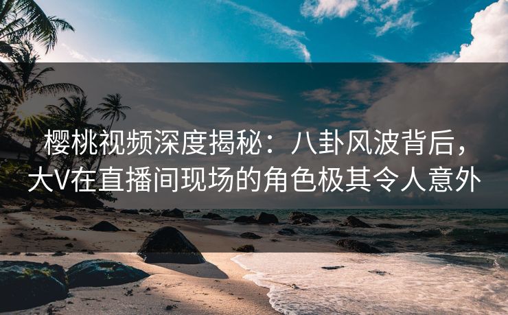樱桃视频深度揭秘：八卦风波背后，大V在直播间现场的角色极其令人意外