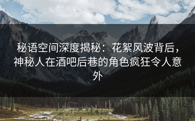 秘语空间深度揭秘：花絮风波背后，神秘人在酒吧后巷的角色疯狂令人意外