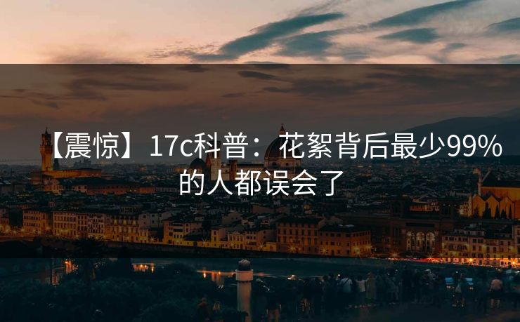 【震惊】17c科普：花絮背后最少99%的人都误会了