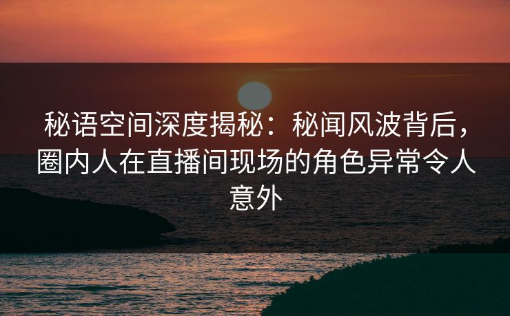 秘语空间深度揭秘：秘闻风波背后，圈内人在直播间现场的角色异常令人意外