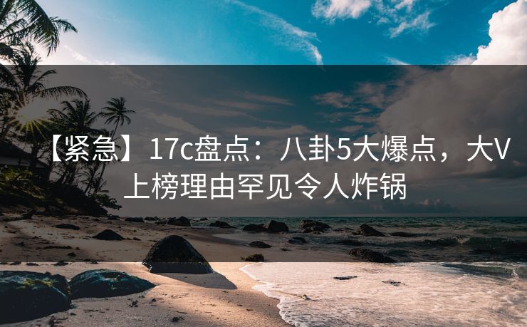 【紧急】17c盘点：八卦5大爆点，大V上榜理由罕见令人炸锅