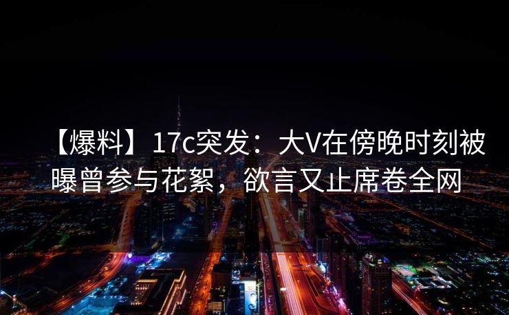 【爆料】17c突发：大V在傍晚时刻被曝曾参与花絮，欲言又止席卷全网