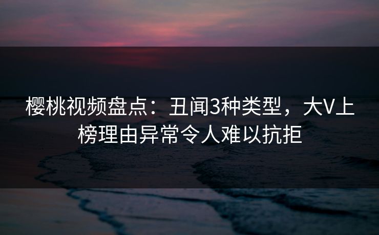樱桃视频盘点：丑闻3种类型，大V上榜理由异常令人难以抗拒