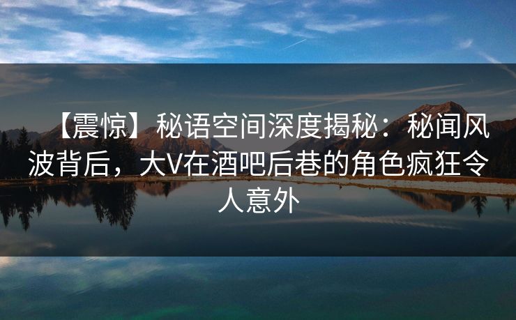 【震惊】秘语空间深度揭秘：秘闻风波背后，大V在酒吧后巷的角色疯狂令人意外