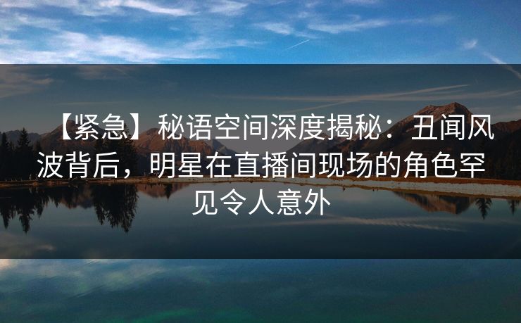 【紧急】秘语空间深度揭秘：丑闻风波背后，明星在直播间现场的角色罕见令人意外