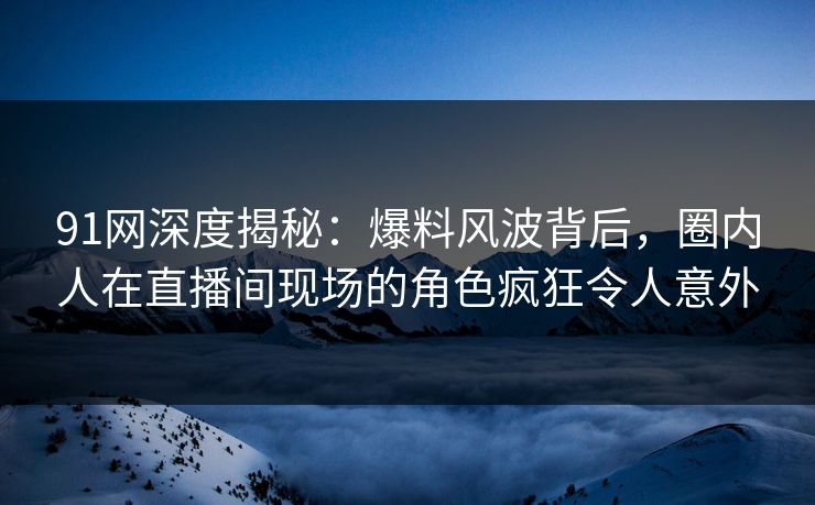 91网深度揭秘：爆料风波背后，圈内人在直播间现场的角色疯狂令人意外
