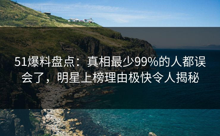 51爆料盘点：真相最少99%的人都误会了，明星上榜理由极快令人揭秘