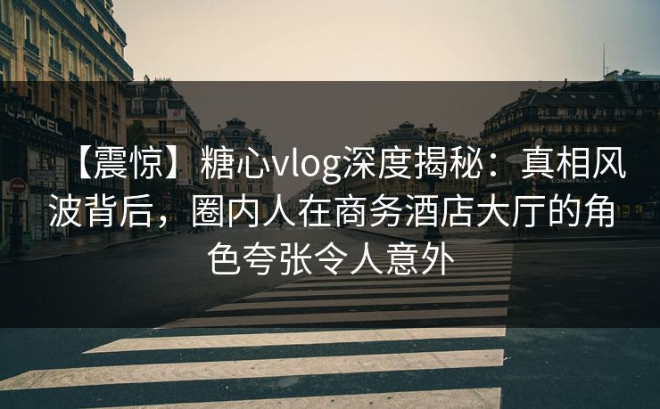 【震惊】糖心vlog深度揭秘：真相风波背后，圈内人在商务酒店大厅的角色夸张令人意外