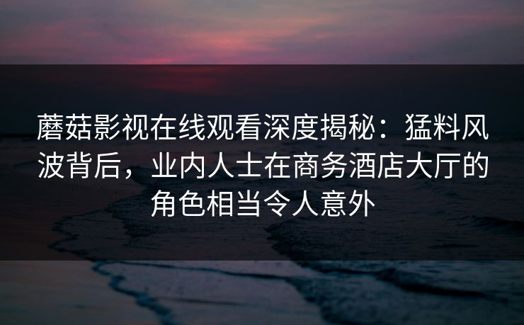 蘑菇影视在线观看深度揭秘：猛料风波背后，业内人士在商务酒店大厅的角色相当令人意外