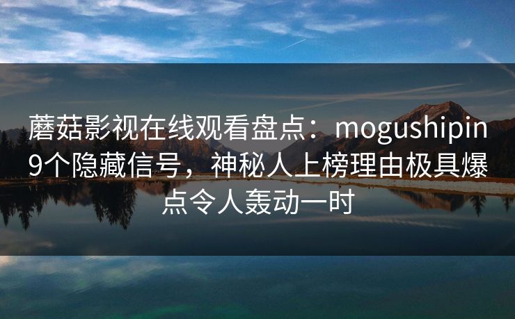 蘑菇影视在线观看盘点：mogushipin9个隐藏信号，神秘人上榜理由极具爆点令人轰动一时