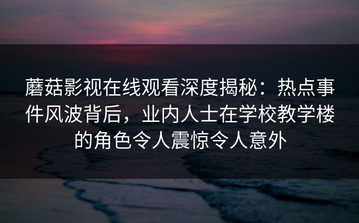 蘑菇影视在线观看深度揭秘：热点事件风波背后，业内人士在学校教学楼的角色令人震惊令人意外
