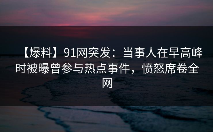 【爆料】91网突发：当事人在早高峰时被曝曾参与热点事件，愤怒席卷全网