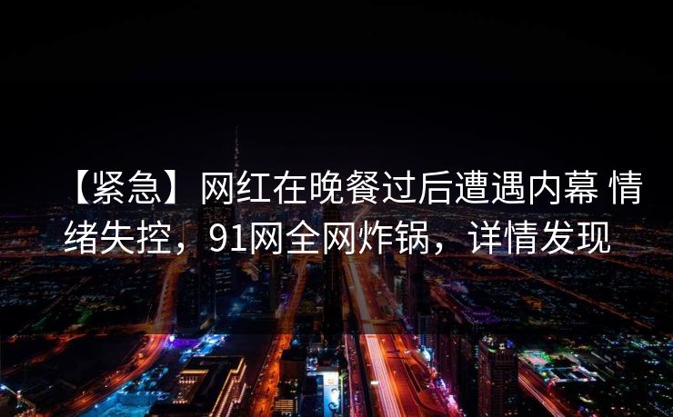 【紧急】网红在晚餐过后遭遇内幕 情绪失控，91网全网炸锅，详情发现